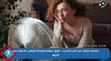 لحماية منزلك من الحر الشديد.. طرق سهلة وفعالة لترطيب الأجواء دون تكييف